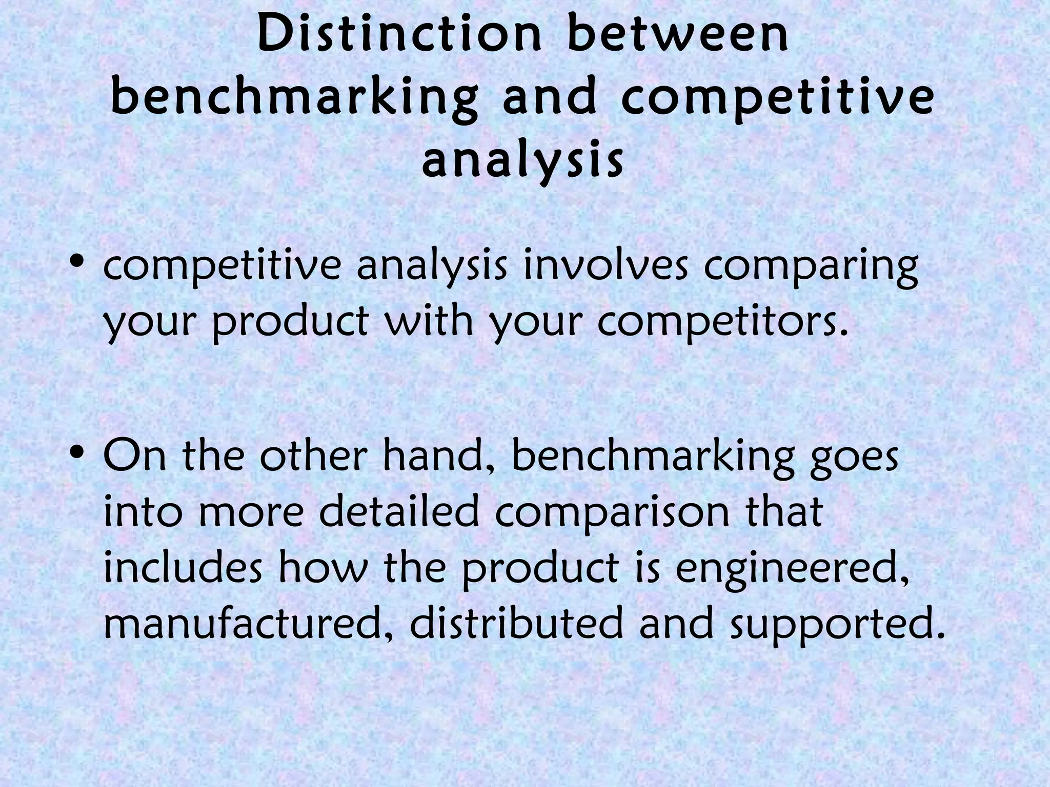 Distinction between
benchmarking and competitive
analysis
• competitive analysis involves comparing
your product with your competitors.
• On the other hand, benchmarking goes
into more detailed comparison that
includes how the product is engineered,
manufactured, distributed and supported.
 