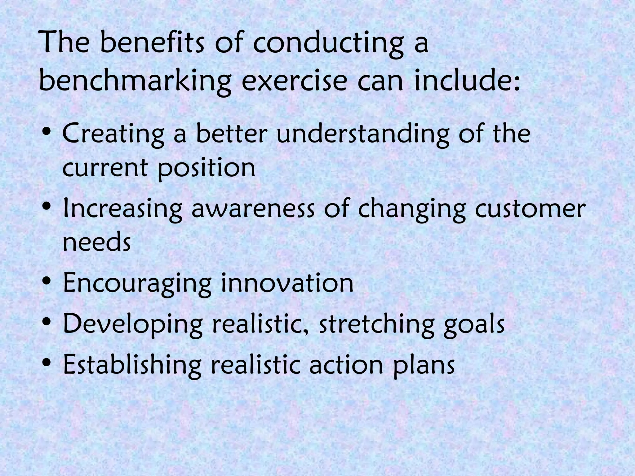 The benefits of conducting a
benchmarking exercise can include:
• Creating a better understanding of the
current position
• Increasing awareness of changing customer
needs
• Encouraging innovation
• Developing realistic, stretching goals
• Establishing realistic action plans
 