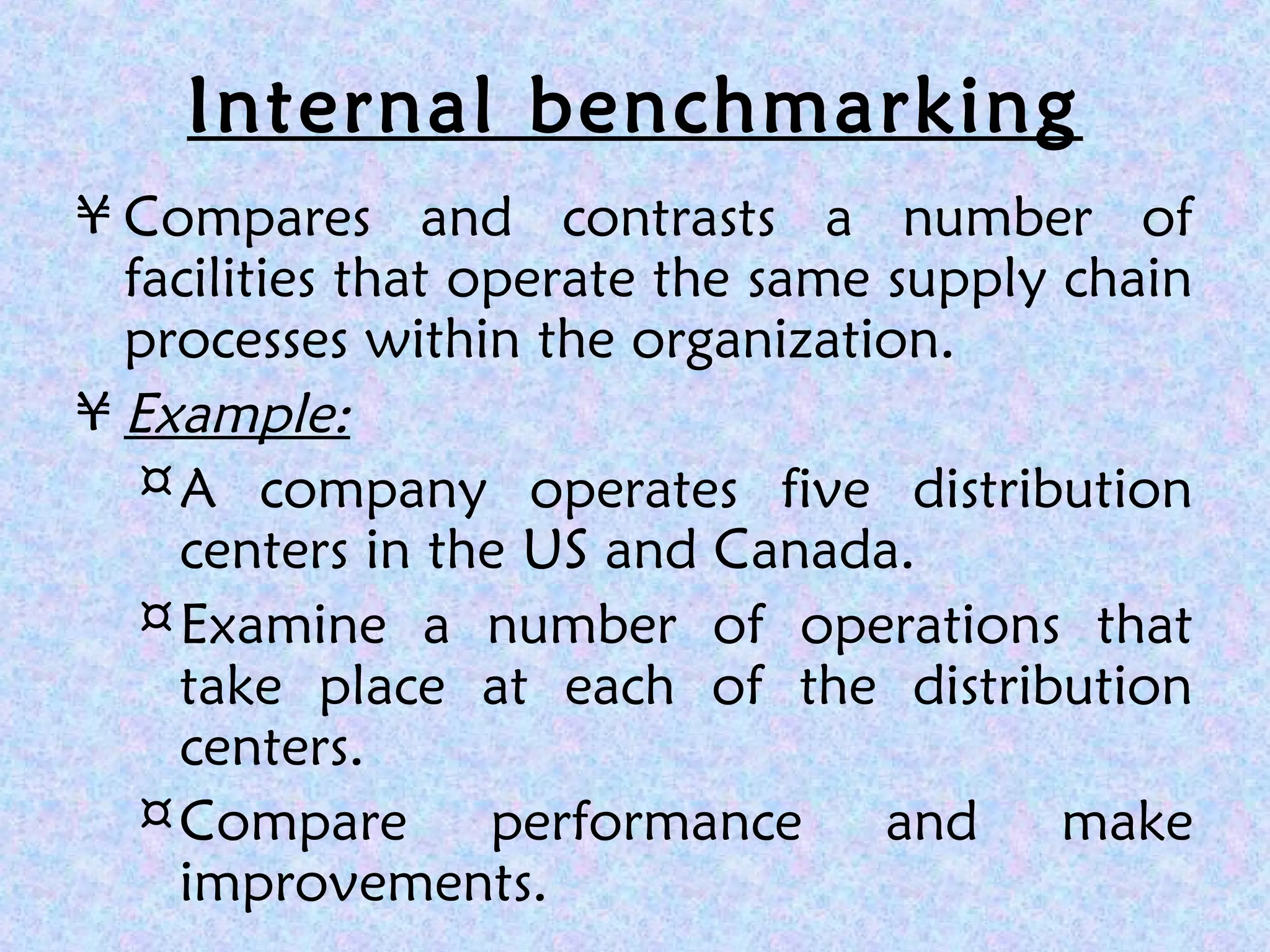 Internal benchmarking
¥ Compares and contrasts a number of
facilities that operate the same supply chain
processes within the organization.
¥ Example:
¤A company operates five distribution
centers in the US and Canada.
¤Examine a number of operations that
take place at each of the distribution
centers.
¤Compare performance and make
improvements.
 