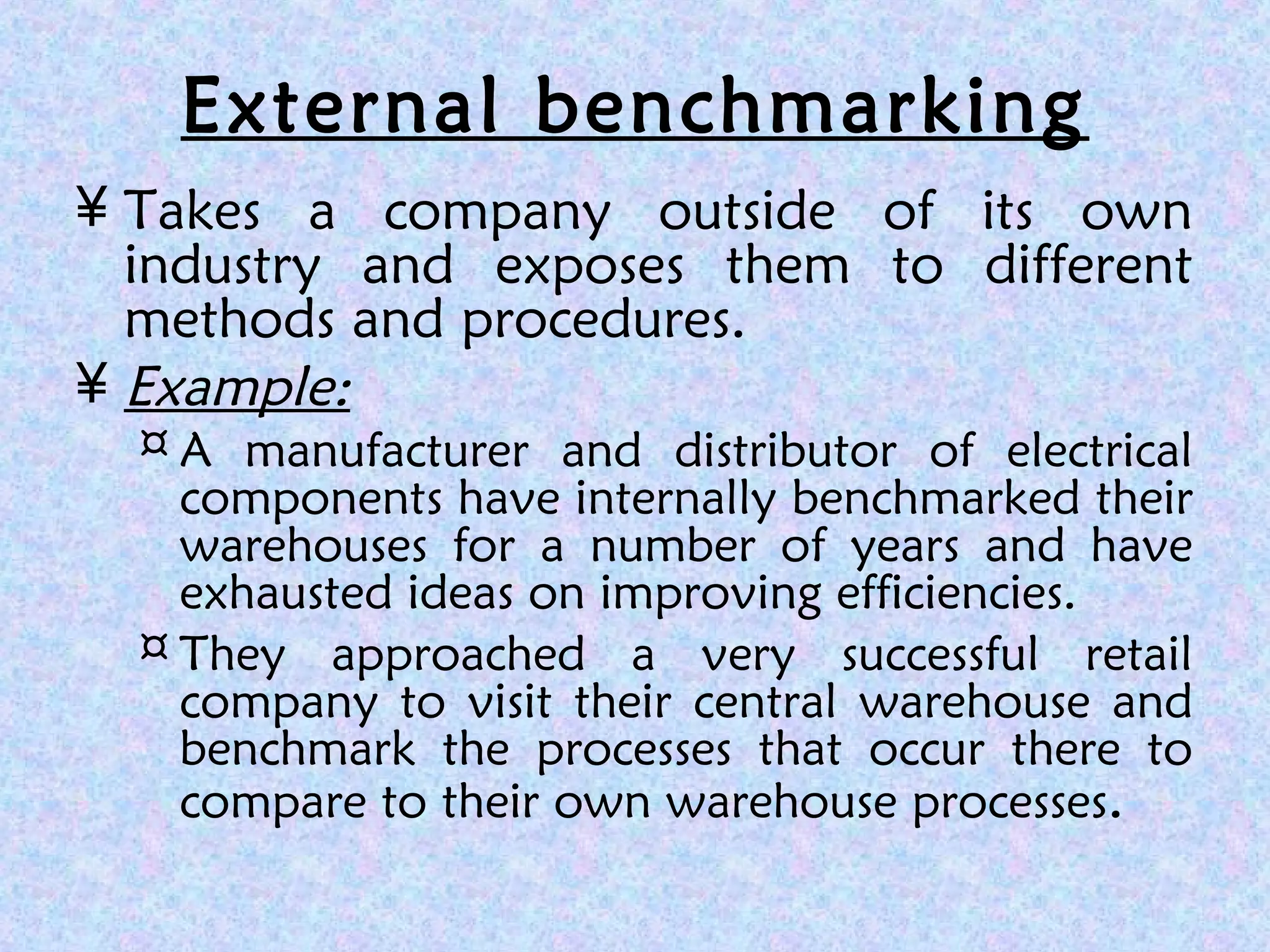 External benchmarking
¥ Takes a company outside of its own
industry and exposes them to different
methods and procedures.
¥ Example:
¤ A manufacturer and distributor of electrical
components have internally benchmarked their
warehouses for a number of years and have
exhausted ideas on improving efficiencies.
¤ They approached a very successful retail
company to visit their central warehouse and
benchmark the processes that occur there to
compare to their own warehouse processes.
 