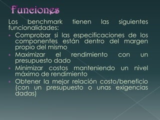 Funciones Los benchmark tienen las siguientes funcionalidades:Comprobar si las especificaciones de los componentes están dentro del margen propio del mismo