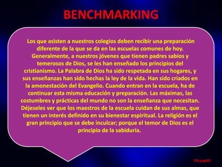 BENCHMARKING
    Los que asisten a nuestros colegios deben recibir una preparación
        diferente de la que se da en las escuelas comunes de hoy.
      Generalmente, a nuestros jóvenes que tienen padres sabios y
        temerosos de Dios, se les han enseñado los principios del
  cristianismo. La Palabra de Dios ha sido respetada en sus hogares, y
 sus enseñanzas han sido hechas la ley de la vida. Han sido criados en
   la amonestación del Evangelio. Cuando entran en la escuela, ha de
    continuar esta misma educación y preparación. Las máximas, las
costumbres y prácticas del mundo no son la enseñanza que necesitan.
Déjeseles ver que los maestros de la escuela cuidan de sus almas, que
 tienen un interés definido en su bienestar espiritual. La religión es el
    gran principio que se debe inculcar; porque el temor de Dios es el
                         principio de la sabiduría.



                                                                      CM,pág487
 