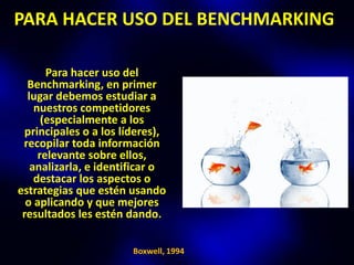 PARA HACER USO DEL BENCHMARKING

       Para hacer uso del
  Benchmarking, en primer
  lugar debemos estudiar a
    nuestros competidores
      (especialmente a los
  principales o a los líderes),
 recopilar toda información
     relevante sobre ellos,
   analizarla, e identificar o
    destacar los aspectos o
estrategias que estén usando
  o aplicando y que mejores
 resultados les estén dando.

                        Boxwell, 1994
 