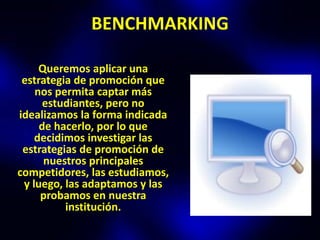 BENCHMARKING

     Queremos aplicar una
 estrategia de promoción que
    nos permita captar más
      estudiantes, pero no
idealizamos la forma indicada
     de hacerlo, por lo que
    decidimos investigar las
 estrategias de promoción de
      nuestros principales
competidores, las estudiamos,
 y luego, las adaptamos y las
     probamos en nuestra
          institución.
 