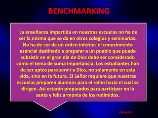 BENCHMARKING

 La enseñanza impartida en nuestras escuelas no ha de
 ser la misma que se da en otros colegios y seminarios.
   No ha de ser de un orden inferior; el conocimiento
 esencial destinado a preparar a un pueblo que pueda
  subsistir en el gran día de Dios debe ser considerado
como el tema de suma importancia. Los estudiantes han
  de ser aptos para servir a Dios, no solamente en esta
 vida, sino en la futura. El Señor requiere que nuestras
escuelas preparen alumnos para el reino hacia el cual se
  dirigen. Así estarán preparados para participar en la
         santa y feliz armonía de los redimidos.


                                              CM,pág 525
 