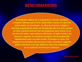 BENCHMARKING

      El verdadero objeto de la educación es formar hombres
  y mujeres idóneos para servir, desarrollar y poner en ejercicio
     activo todas sus facultades. La obra de nuestros colegios y
escuelas preparatorias debe ser fortalecida año tras año; porque
  en ellas nuestros jóvenes han de prepararse para entrar en el
 servicio del Señor como obreros eficientes. El Señor invita a los
    jóvenes a ingresar en nuestras escuelas a fin de prepararse
     rápidamente para una obra activa. El tiempo es corto. Por
 doquiera se necesitan obreros para Cristo. Incentivos urgentes
     deben ofrecerse a los que debieran estar hoy empeñados
               en un esfuerzo ferviente por el Maestro.


                                                         Recibireis poder, pág 242
 