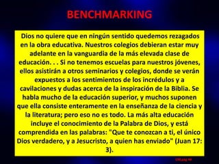 BENCHMARKING
 Dios no quiere que en ningún sentido quedemos rezagados
 en la obra educativa. Nuestros colegios debieran estar muy
     adelante en la vanguardia de la más elevada clase de
educación. . . Si no tenemos escuelas para nuestros jóvenes,
 ellos asistirán a otros seminarios y colegios, donde se verán
       expuestos a los sentimientos de los incrédulos y a
 cavilaciones y dudas acerca de la inspiración de la Biblia. Se
  habla mucho de la educación superior, y muchos suponen
que ella consiste enteramente en la enseñanza de la ciencia y
   la literatura; pero eso no es todo. La más alta educación
     incluye el conocimiento de la Palabra de Dios, y está
comprendida en las palabras: "Que te conozcan a ti, el único
Dios verdadero, y a Jesucristo, a quien has enviado" (Juan 17:
                               3).
                                                     CM,pág 44
 