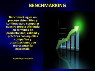BENCHMARKING

  Benchmarking es un
 proceso sistemático y
continuo para comparar
nuestra propia eficiencia
    en términos de
productividad, calidad y
 prácticas con aquellas
      compañías y
  organizaciones que
     representan la
       excelencia.

     Bengt Kallöf y Svante Östblom
 