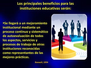Los principales beneficios para las
          instituciones educativas serán:


Se llegará a un mejoramiento
institucional mediante un
proceso continuo y sistemático
de autoevaluación de todos
los aspectos, servicios y
procesos de trabajo de otras
instituciones reconocidas
como representantes de las
mejores prácticas.
                     Boxwell, 1994
 