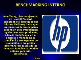 BENCHMARKING INTERNO

John Young, director ejecutivo
      de Hewlett Packard,
 comprendió el significado del
 informe McKinsey. Sabía que
 las ganancias de su compañía
 dependían de la introducción
 regular de nuevos productos,
   además también que en su
    empresa a menudo no se
 cumplían los cronogramas de
    producción, sí era posible
  determinar las causas de las
demoras, también se podrían
       obtener ganancias
          adicionales.
                          Fitz-enz
 