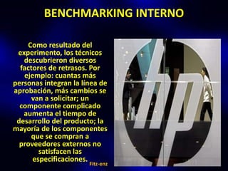 BENCHMARKING INTERNO

    Como resultado del
 experimento, los técnicos
   descubrieron diversos
  factores de retrasos. Por
   ejemplo: cuantas más
personas integran la línea de
aprobación, más cambios se
      van a solicitar; un
  componente complicado
   aumenta el tiempo de
 desarrollo del producto; la
mayoría de los componentes
      que se compran a
  proveedores externos no
        satisfacen las
      especificaciones.
                       Fitz-enz
 