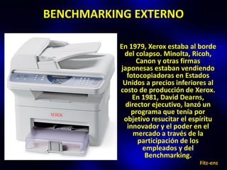 BENCHMARKING EXTERNO

          En 1979, Xerox estaba al borde
           del colapso. Minolta, Ricoh,
                Canon y otras firmas
          japonesas estaban vendiendo
            fotocopiadoras en Estados
           Unidos a precios inferiores al
          costo de producción de Xerox.
              En 1981, David Dearns,
            director ejecutivo, lanzó un
              programa que tenía por
           objetivo resucitar el espíritu
            innovador y el poder en el
               mercado a través de la
                participación de los
                  empleados y del
                   Benchmarking.
                                   Fitz-enz
 