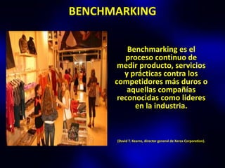 BENCHMARKING

          Benchmarking es el
         proceso continuo de
       medir producto, servicios
         y prácticas contra los
      competidores más duros o
          aquellas compañías
       reconocidas como líderes
            en la industria.



      (David T. Kearns, director general de Xerox Corporation).
 