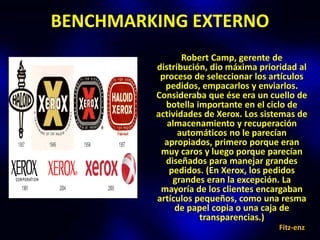 BENCHMARKING EXTERNO
                Robert Camp, gerente de
         distribución, dio máxima prioridad al
          proceso de seleccionar los artículos
           pedidos, empacarlos y enviarlos.
         Consideraba que ése era un cuello de
           botella importante en el ciclo de
         actividades de Xerox. Los sistemas de
            almacenamiento y recuperación
               automáticos no le parecían
           apropiados, primero porque eran
          muy caros y luego porque parecían
           diseñados para manejar grandes
            pedidos. (En Xerox, los pedidos
             grandes eran la excepción. La
          mayoría de los clientes encargaban
         artículos pequeños, como una resma
              de papel copia o una caja de
                    transparencias.)
                                       Fitz-enz
 
