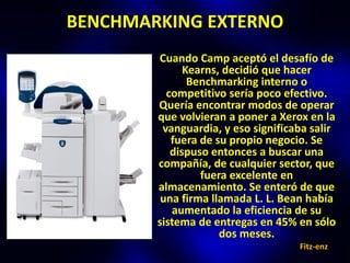BENCHMARKING EXTERNO
        Cuando Camp aceptó el desafío de
              Kearns, decidió que hacer
               Benchmarking interno o
          competitivo sería poco efectivo.
        Quería encontrar modos de operar
        que volvieran a poner a Xerox en la
         vanguardia, y eso significaba salir
           fuera de su propio negocio. Se
           dispuso entonces a buscar una
        compañía, de cualquier sector, que
                 fuera excelente en
        almacenamiento. Se enteró de que
         una firma llamada L. L. Bean había
           aumentado la eficiencia de su
        sistema de entregas en 45% en sólo
                     dos meses.
                                    Fitz-enz
 