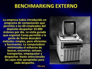 BENCHMARKING EXTERNO

La empresa había introducido un
 programa de computación que
permitía a los 60 empleados del
   depósito despachar 33.000
órdenes por día. La visita guiada
que organizó Camp permitió a la
    gente de Xerox descubrir
métodos simples, pero eficientes
 y fascinantes. La computadora
    minimizaba el esfuerzo de
    buscar, encontrar, extraer,
   transportar, empaquetar y
 despachar. Hasta seleccionaba
 las cajas más apropiadas para
         cada despacho.
                          Fitz-enz
 