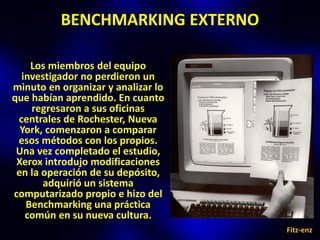 BENCHMARKING EXTERNO

    Los miembros del equipo
  investigador no perdieron un
minuto en organizar y analizar lo
que habían aprendido. En cuanto
    regresaron a sus oficinas
 centrales de Rochester, Nueva
  York, comenzaron a comparar
 esos métodos con los propios.
 Una vez completado el estudio,
 Xerox introdujo modificaciones
 en la operación de su depósito,
       adquirió un sistema
computarizado propio e hizo del
   Benchmarking una práctica
   común en su nueva cultura.
                                    Fitz-enz
 