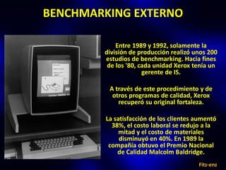 BENCHMARKING EXTERNO

            Entre 1989 y 1992, solamente la
        división de producción realizó unos 200
        estudios de benchmarking. Hacia fines
         de los '80, cada unidad Xerox tenía un
                      gerente de IS.

         A través de este procedimiento y de
          otros programas de calidad, Xerox
            recuperó su original fortaleza.

        La satisfacción de los clientes aumentó
          38%, el costo laboral se redujo a la
             mitad y el costo de materiales
             disminuyó en 40%. En 1989 la
         compañía obtuvo el Premio Nacional
            de Calidad Malcolm Baldridge.
                                        Fitz-enz
 