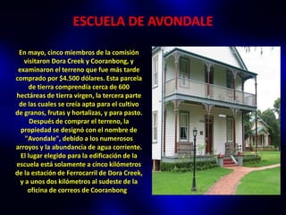 ESCUELA DE AVONDALE

 En mayo, cinco miembros de la comisión
   visitaron Dora Creek y Cooranbong, y
 examinaron el terreno que fue más tarde
comprado por $4.500 dólares. Esta parcela
      de tierra comprendía cerca de 600
hectáreas de tierra virgen, la tercera parte
 de las cuales se creía apta para el cultivo
de granos, frutas y hortalizas, y para pasto.
      Después de comprar el terreno, la
  propiedad se designó con el nombre de
    "Avondale", debido a los numerosos
arroyos y la abundancia de agua corriente.
  El lugar elegido para la edificación de la
escuela está solamente a cinco kilómetros
de la estación de Ferrocarril de Dora Creek,
  y a unos dos kilómetros al sudeste de la
     oficina de correos de Cooranbong.
 