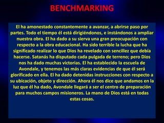 BENCHMARKING
   El ha amonestado constantemente a avanzar, a abrirse paso por
partes. Todo el tiempo él está dirigiéndonos, e instándonos a ampliar
   nuestra obra. El ha dado a su sierva una gran preocupación con
    respecto a la obra educacional. Ha sido terrible la lucha que ha
 significado realizar lo que Dios ha revelado con sencillez que debía
  hacerse. Satanás ha disputado cada pulgada de terreno; pero Dios
     nos ha dado muchas victorias. El ha establecido la escuela de
     Avondale, y tenemos las más claras evidencias de que él será
glorificado en ella. El ha dado detenidas instrucciones con respecto a
su ubicación, objeto y dirección. Ahora él nos dice que andamos en la
 luz que él ha dado, Avondale llegará a ser el centro de preparación
   para muchos campos misioneros. La mano de Dios está en todas
                              estas cosas.
 