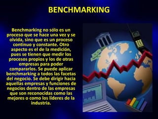 BENCHMARKING

   Benchmarking no sólo es un
proceso que se hace una vez y se
  olvida, sino que es un proceso
    continuo y constante. Otro
   aspecto es el de la medición,
   pues se tienen que medir los
 procesos propios y los de otras
       empresas para poder
 compararlos. Se puede aplicar
benchmarking a todos las facetas
del negocio. Se debe dirigir hacia
aquellas empresas y funciones de
negocios dentro de las empresas
  que son reconocidas como las
 mejores o como los líderes de la
             industria.
 