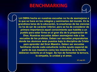 BENCHMARKING

LA OBRA hecha en nuestras escuelas no ha de asemejarse a
la que se hace en los colegios y seminarios del mundo. En la
grandiosa tarea de la educación, la enseñanza de las ciencias
no ha de ser de carácter inferior, pero se ha de considerar de
   primera importancia aquel conocimiento que habilite a un
  pueblo para estar firme en el gran día de la preparación de
     Dios. Nuestras escuelas deben asemejarse más a las
 escuelas de los profetas. Deben ser escuelas preparatorias
 donde los alumnos sean puestos bajo la disciplina de Cristo
      para aprender del Gran Maestro. Deben ser escuelas
  familiares donde cada estudiante reciba ayuda especial de
    parte de sus maestros como los miembros de la familia
debieran recibirla en el hogar. Se han de fomentar la ternura,
                la simpatía, la unidad y el amor.
                                                   2JT, pág 425
 