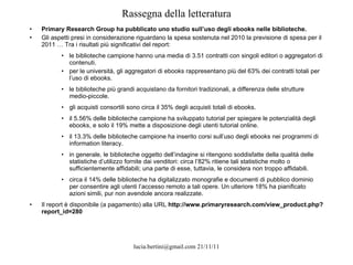 Rassegna della letteratura Primary Research Group ha pubblicato uno studio sull’uso degli ebooks nelle biblioteche. Gli aspetti presi in considerazione riguardano la spesa sostenuta nel 2010 la previsione di spesa per il 2011 … Tra i risultati più significativi del report: le biblioteche campione hanno una media di 3.51 contratti con singoli editori o aggregatori di contenuti. per le università, gli aggregatori di ebooks rappresentano più del 63% dei contratti totali per l’uso di ebooks. le biblioteche più grandi acquistano da fornitori tradizionali, a differenza delle strutture medio-piccole. gli acquisti consortili sono circa il 35% degli acquisti totali di ebooks. il 5.56% delle biblioteche campione ha sviluppato tutorial per spiegare le potenzialità degli ebooks, e solo il 19% mette a disposizione degli utenti tutorial online. il 13.3% delle biblioteche campione ha inserito corsi sull’uso degli ebooks nei programmi di information literacy. in generale, le biblioteche oggetto dell’indagine si ritengono soddisfatte della qualità delle statistiche d’utilizzo fornite dai venditori: circa l’82% ritiene tali statistiche molto o sufficientemente affidabili; una parte di esse, tuttavia, le considera non troppo affidabili. circa il 14% delle biblioteche ha digitalizzato monografie e documenti di pubblico dominio per consentire agli utenti l’accesso remoto a tali opere. Un ulteriore 18% ha pianificato azioni simili, pur non avendole ancora realizzate. Il report è disponibile (a pagamento) alla URL  http://www.primaryresearch.com/view_product.php?report_id=280 