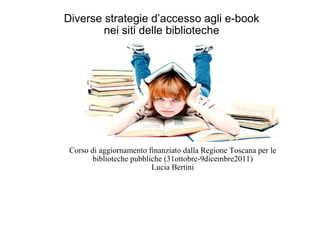 Diverse strategie d’accesso agli e-book  nei siti delle biblioteche  Corso di aggiornamento finanziato dalla Regione Toscana per le biblioteche pubbliche (31ottobre-9dicembre2011) Lucia Bertini 