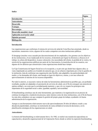 Indice

                                                                                                      Página
Introducción                                                                                          2
Antecedentes                                                                                          3
Desarrollo                                                                                            5
Ventajas                                                                                              13
Desventajas                                                                                           14
Desarrollo mundial y local                                                                            15
Aplicación en el sector salud                                                                         17
Opinión personal                                                                                      21
Bibliografía                                                                                          22

Introducción

Las organizaciones que conforman el sistema de servicios de salud de Costa Rica han arrastrado, desde su
nacimiento, numerosos vicios, algunos de los cuales comparten con otras instituciones públicas.

El desapego (muchas veces causado por desconocimiento) de los empleados y los gerentes con los objetivos
de las instituciones, el uso inadecuado de los recursos, el desinterés por lograr la eficiencia y eficacia en el
trabajo, la cultura del desperdicio, la poca valoración a las necesidades del cliente, la perdida de la visión y la
misión de las organizaciones públicas por parte de los funcionarios, la insatisfacción de los usuarios, son
algunos de los defectos que caracterizan a estas organizaciones desde hace tiempo.

La Caja Costarricense de Seguro Social no es la excepción, y es por esto que desde hace algunos años, se
viene impulsando un cambio en el modelo de atención que, en un esfuerzo importante por evitar la quiebra de
la institución, trata de conformar una organización más flexible, más adaptable a las particularidades del
medio y a las demandas del cliente, más basada en logro de objetivos y metas, y con una cultura de
aprovechamiento al máximo de los recursos disponibles.

Por todo lo anterior, es necesario valerse de todas las herramientas administrativas posibles que, con probados
resultados, puedan ser adaptadas a la prestación de servicios de salud, con el fin de conseguir una atención de
optima calidad, a un costo que la sociedad pueda mantener, y que a la vez respete los principios más
importantes de la seguridad social a saber, igualdad, equidad y universalidad.

El benchmarking constituye una de estas herramientas, que mantiene a la organización en un proceso de
continua investigación y medición de procesos, tanto internos como de otras instituciones, con el fin de buscar
los más altos estándares con que comparar la gestión del propio grupo de trabajo, ayudando a la buena
administración de la organización.

Aunque es una herramienta relativamente nueva (de aproximadamente 20 años de haberse creado y una
década de popularidad), constituye un instrumento de suma utilidad en la toma de decisiones y en la
planificación estratégica de las organizaciones en salud.

Antecedentes

La historia del benchmarking es relativamente breve. En 1982, se realizó una reunión de especialistas en
capacitación y desarrollo organizacional de la Corporación Xerox donde se utilizó la expresión benchmarking


                                                                                                                      1
 