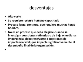 desventajas
• Alto costo
• Se requiere recurso humano capacitado
• Proceso largo, continuo, que requiere muchas horas
  hombre.
• No es un proceso que deba elegirse cuando se
  investigan cuestiones rutinarias o de baja o mediana
  importancia, debe reservarse a cuestiones de
  importancia vital, que impacte significativamente el
  desempeño final de la organización.
•
 