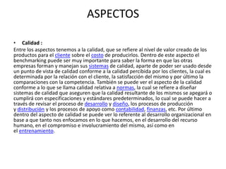 ASPECTOS

• Calidad :
Entre los aspectos tenemos a la calidad, que se refiere al nivel de valor creado de los
productos para el cliente sobre el costo de producirlos. Dentro de este aspecto el
benchmarking puede ser muy importante para saber la forma en que las otras
empresas forman y manejan sus sistemas de calidad, aparte de poder ser usado desde
un punto de vista de calidad conforme a la calidad percibida por los clientes, la cual es
determinada por la relación con el cliente, la satisfacción del mismo y por último la
comparaciones con la competencia. También se puede ver el aspecto de la calidad
conforme a lo que se llama calidad relativa a normas, la cual se refiere a diseñar
sistemas de calidad que aseguren que la calidad resultante de los mismos se apegará o
cumplirá con especificaciones y estándares predeterminados, lo cual se puede hacer a
través de revisar el proceso de desarrollo y diseño, los procesos de producción
y distribución y los procesos de apoyo como contabilidad, finanzas, etc. Por último
dentro del aspecto de calidad se puede ver lo referente al desarrollo organizacional en
base a que tanto nos enfocamos en lo que hacemos, en el desarrollo del recurso
humano, en el compromiso e involucramiento del mismo, así como en
el entrenamiento.
 