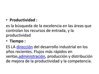 • Productividad :
es la búsqueda de la excelencia en las áreas que
controlan los recursos de entrada, y la
productividad
• Tiempo :
ES LA dirección del desarrollo industrial en los
años recientes. Flujos más rápidos en
ventas,administración, producción y distribución
de mejora de la productividad y la competencia.
 