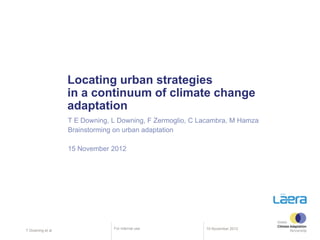 Locating urban strategies
                   in a continuum of climate change
                   adaptation
                   T E Downing, L Downing, F Zermoglio, C Lacambra, M Hamza
                   Brainstorming on urban adaptation

                   15 November 2012




                                For internal use           15 November 2012
T Downing et al.
 