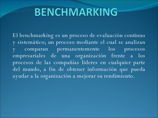 El benchmarking es un proceso de evaluación continuo y sistemático; un proceso mediante el cual se analizan y comparan permanentemente los procesos empresariales de una organización frente a los procesos de las compañías líderes en cualquier parte del mundo, a fin de obtener información que pueda ayudar a la organización a mejorar su rendimiento. 