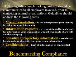 Benchmarking Compliance
Policy regarding benchmarking protocol should be
communicated to all employees involved, prior to
contacting external organizations. Guidelines should
address the following areas:
 Misrepresentation – do not misrepresent your identity
in order to gather information
 Information requests – a request should be made only
for information your organization would be willing to share with
another company
 Sensitive/proprietary information – avoid direct
benchmarking of sensitive or proprietary information
 Confidentiality – treat all information as confidential
 