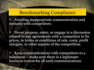 Benchmarking Compliance
 Avoiding inappropriate communication and
contacts with competitors.
 Never propose, enter, or engage in a discussion
related to any agreements with a competitor to fix
prices, in terms or conditions of sale, costs, profit
margins, or other aspects of the competition.
 Keep communications with competitors to a
minimum – make sure there is a legitimate
business reason for all such communications
 