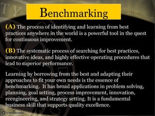 Benchmarking
(A) The process of identifying and learning from best
practices anywhere in the world is a powerful tool in the quest
for continuous improvement.
(B) The systematic process of searching for best practices,
innovative ideas, and highly effective operating procedures that
lead to superior performance.
Learning by borrowing from the best and adapting their
approaches to fit your own needs is the essence of
benchmarking. It has broad applications in problem solving,
planning, goal setting, process improvement, innovation,
reengineering, and strategy setting. It is a fundamental
business skill that supports quality excellence.
 