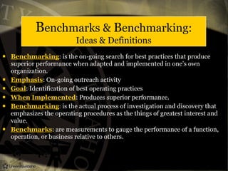 Benchmarks & Benchmarking:
Ideas & Definitions
 Benchmarking: is the on-going search for best practices that produce
superior performance when adapted and implemented in one’s own
organization.
 Emphasis: On-going outreach activity
 Goal: Identification of best operating practices
 When Implemented: Produces superior performance.
 Benchmarking: is the actual process of investigation and discovery that
emphasizes the operating procedures as the things of greatest interest and
value.
 Benchmarks: are measurements to gauge the performance of a function,
operation, or business relative to others.
 