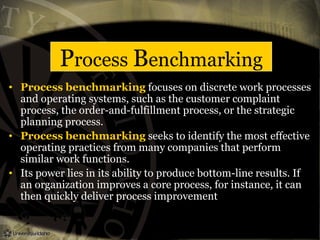 Process Benchmarking
• Process benchmarking focuses on discrete work processes
and operating systems, such as the customer complaint
process, the order-and-fulfillment process, or the strategic
planning process.
• Process benchmarking seeks to identify the most effective
operating practices from many companies that perform
similar work functions.
• Its power lies in its ability to produce bottom-line results. If
an organization improves a core process, for instance, it can
then quickly deliver process improvement
 