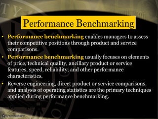 Performance Benchmarking
• Performance benchmarking enables managers to assess
their competitive positions through product and service
comparisons.
• Performance benchmarking usually focuses on elements
of price, technical quality, ancillary product or service
features, speed, reliability, and other performance
characteristics.
• Reverse engineering, direct product or service comparisons,
and analysis of operating statistics are the primary techniques
applied during performance benchmarking.
 