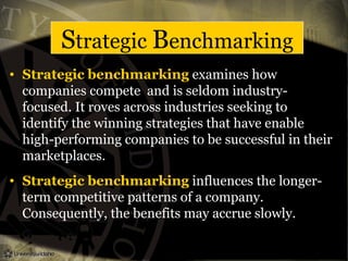 Strategic Benchmarking
• Strategic benchmarking examines how
companies compete and is seldom industry-
focused. It roves across industries seeking to
identify the winning strategies that have enable
high-performing companies to be successful in their
marketplaces.
• Strategic benchmarking influences the longer-
term competitive patterns of a company.
Consequently, the benefits may accrue slowly.
 