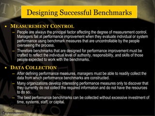 • MEASUREMENT CONTROL
– People are always the principal factor affecting the degree of measurement control.
Managers fail at performance improvement when they evaluate individual or system
performance using benchmark measures that are uncontrollable by the people
overseeing the process.
– Therefore benchmarks that are designed for performance improvement must be
crafted to reflect the individual level of authority, responsibility, and skills of those
people expected to work with the benchmarks.
• DATA COLLECTION
– After defining performance measures, managers must be able to readily collect the
data from which performance benchmarks are constructed.
– Many organizations develop interesting performance measures only to discover that
they currently do not collect the required information and do not have the resources
to do so.
– The best performance benchmarks can be collected without excessive investment of
time, systems, staff, or capital.
Designing Successful Benchmarks
 