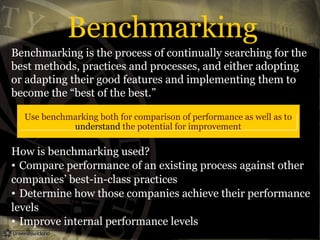 Benchmarking
Benchmarking is the process of continually searching for the
best methods, practices and processes, and either adopting
or adapting their good features and implementing them to
become the “best of the best.”
How is benchmarking used?
• Compare performance of an existing process against other
companies’ best-in-class practices
• Determine how those companies achieve their performance
levels
• Improve internal performance levels
Use benchmarking both for comparison of performance as well as to
understand the potential for improvement
 