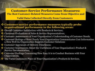 Customer-Service Performance Measures:
The Best Customer-Related Measures Come from Objective and
Valid Data Collected Directly from Customers
 Customer-service performance measures typically probe
organizational performance in the following areas:
 Overall Customer Satisfaction with Products & Services;
 Customer Evaluations of Sales & Service Representatives;
 Customer Assessments of Your Organization’s Understanding of Customer Needs;
 Customer Ratings of How Clearly Your Organization Communicates Cost Information
& How Well the Organization Suggests Customer Solutions
 Customer Appraisals of Delivery Timeliness;
 Customer Impressions About the Usefulness of Your Organization’s Product &
Service Documentation;
 Customer Feelings Concerning How Easy it is to Conduct Business with Your
Organization;
 The Value Customers Place on Your Organization’s Products & Services.
 