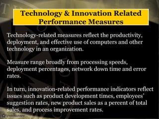 Technology & Innovation Related
Performance Measures
Technology-related measures reflect the productivity,
deployment, and effective use of computers and other
technology in an organization.
Measure range broadly from processing speeds,
deployment percentages, network down time and error
rates.
In turn, innovation-related performance indicators reflect
issues such as product development times, employees’
suggestion rates, new product sales as a percent of total
sales, and process improvement rates.
 