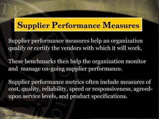 Supplier Performance Measures
Supplier performance measures help an organization
qualify or certify the vendors with which it will work.
These benchmarks then help the organization monitor
and manage on-going supplier performance.
Supplier performance metrics often include measures of
cost, quality, reliability, speed or responsiveness, agreed-
upon service levels, and product specifications.
 