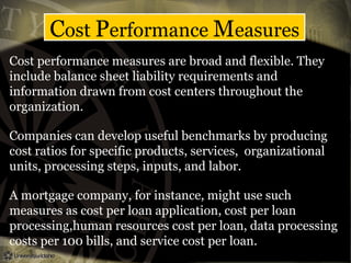 Cost Performance Measures
Cost performance measures are broad and flexible. They
include balance sheet liability requirements and
information drawn from cost centers throughout the
organization.
Companies can develop useful benchmarks by producing
cost ratios for specific products, services, organizational
units, processing steps, inputs, and labor.
A mortgage company, for instance, might use such
measures as cost per loan application, cost per loan
processing,human resources cost per loan, data processing
costs per 100 bills, and service cost per loan.
 