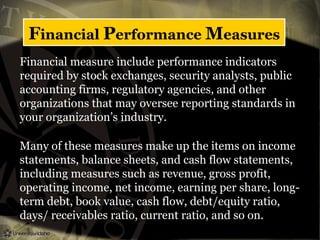 Financial Performance Measures
Financial measure include performance indicators
required by stock exchanges, security analysts, public
accounting firms, regulatory agencies, and other
organizations that may oversee reporting standards in
your organization’s industry.
Many of these measures make up the items on income
statements, balance sheets, and cash flow statements,
including measures such as revenue, gross profit,
operating income, net income, earning per share, long-
term debt, book value, cash flow, debt/equity ratio,
days/ receivables ratio, current ratio, and so on.
 