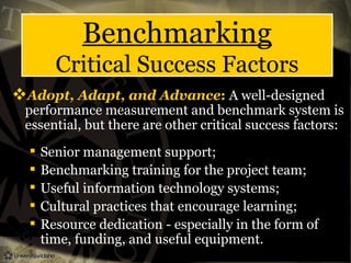 Benchmarking
Critical Success Factors
Adopt, Adapt, and Advance: A well-designed
performance measurement and benchmark system is
essential, but there are other critical success factors:
 Senior management support;
 Benchmarking training for the project team;
 Useful information technology systems;
 Cultural practices that encourage learning;
 Resource dedication - especially in the form of
time, funding, and useful equipment.
 