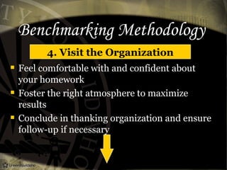Benchmarking Methodology
4. Visit the Organization
 Feel comfortable with and confident about
your homework
 Foster the right atmosphere to maximize
results
 Conclude in thanking organization and ensure
follow-up if necessary
 